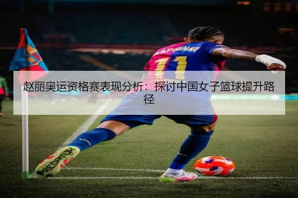 赵丽奥运资格赛表现分析：探讨中国女子篮球提升路径