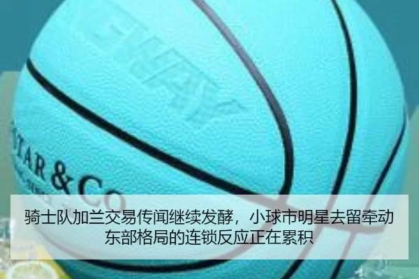 骑士队加兰交易传闻继续发酵，小球市明星去留牵动东部格局的连锁反应正在累积